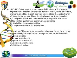 01. (UEL-PR) O óleo vegetal, componente do biodiesel, é do grupo dos
   triglicerídeos, podendo ser extraído de várias fontes, como amendoim,
   mamona, algodão e girasol. Sobre os triglicerídeos, é correto afirmar:
   a) São substâncias hidrofílicas sintetizadas nos vacúolos das células.
   b) São lipídios estruturais sintetizados nos cloroplastos das células.
   c) São lipídios que formam as membranas celulares.
   d) São lipídios de reserva nutritiva.
   e) São produtos diretos da fotossíntese.

02. (Mackenzie-SP) As substâncias usadas pelos organismos vivos, como
   fonte de energia e como reserva energética, são, respectivamente:
   a) água e glicídios.
   b) água e sais minerais.
   c) lipídios e sais minerais.
   d) glicídios e sais minerais.
   e) glicídios e lipídios.
 