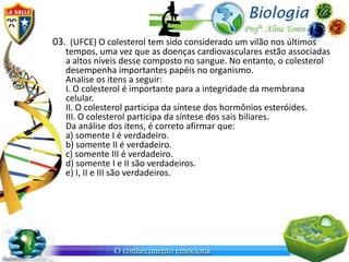 03. (UFCE) O colesterol tem sido considerado um vilão nos últimos
   tempos, uma vez que as doenças cardiovasculares estão associadas
   a altos níveis desse composto no sangue. No entanto, o colesterol
   desempenha importantes papéis no organismo.
   Analise os itens a seguir:
   I. O colesterol é importante para a integridade da membrana
   celular.
   II. O colesterol participa da síntese dos hormônios esteróides.
   III. O colesterol participa da síntese dos sais biliares.
   Da análise dos itens, é correto afirmar que:
   a) somente I é verdadeiro.
   b) somente II é verdadeiro.
   c) somente III é verdadeiro.
   d) somente I e II são verdadeiros.
   e) I, II e III são verdadeiros.
 