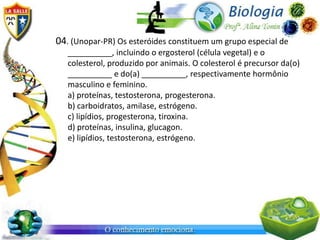 04. (Unopar-PR) Os esteróides constituem um grupo especial de
   __________, incluindo o ergosterol (célula vegetal) e o
   colesterol, produzido por animais. O colesterol é precursor da(o)
   __________ e do(a) __________, respectivamente hormônio
   masculino e feminino.
   a) proteínas, testosterona, progesterona.
   b) carboidratos, amilase, estrógeno.
   c) lipídios, progesterona, tiroxina.
   d) proteínas, insulina, glucagon.
   e) lipídios, testosterona, estrógeno.
 
