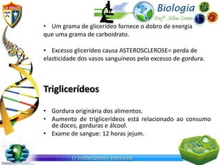 • Um grama de glicerídeo fornece o dobro de energia
que uma grama de carboidrato.

• Excesso glicerídeo causa ASTEROSCLEROSE= perda de
elasticidade dos vasos sanguíneos pelo excesso de gordura.



Triglicerídeos

• Gordura originária dos alimentos.
• Aumento de triglicerídeos está relacionado ao consumo
  de doces, gorduras e álcool.
• Exame de sangue: 12 horas jejum.
 