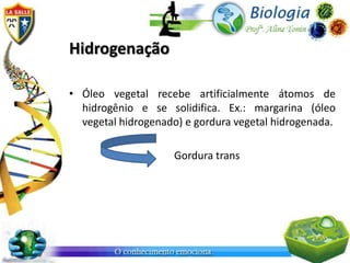 Hidrogenação

• Óleo vegetal recebe artificialmente átomos de
  hidrogênio e se solidifica. Ex.: margarina (óleo
  vegetal hidrogenado) e gordura vegetal hidrogenada.

                    Gordura trans
 