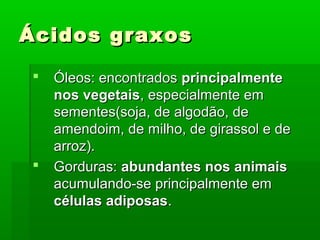 Ácidos graxos

   Óleos: encontrados principalmente
    nos vegetais, especialmente em
    sementes(soja, de algodão, de
    amendoim, de milho, de girassol e de
    arroz).
   Gorduras: abundantes nos animais
    acumulando-se principalmente em
    células adiposas.
 