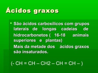 Ácidos graxos

 São ácidos carboxílicos com grupos
  laterais de longas cadeias de
  hidrocarbonetos ( 16-18    animais
  superiores e plantas)
  Mais da metade dos ácidos graxos
  são insaturados.

 (- CH = CH – CH2 – CH = CH – )
 