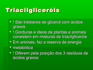 Triacilgliceróis
  ! São triésteres de glicerol com ácidos
   graxos
  ! Gorduras e óleos de plantas e animais
   consistem em misturas de triacilgliceróis
  Em animais, faz a reserva de energia
  metabólica
  ! Diferem pela posição dos 3 resíduos de
   ácidos graxos
 