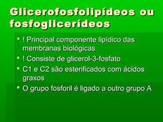 Glicerofosfolipídeos ou
fosfoglicerídeos
  ! Principal componente lipídico das
   membranas biológicas
  ! Consiste de glicerol-3-fosfato
  C1 e C2 são esterificados com ácidos
   graxos
  O grupo fosforil é ligado a outro grupo A
 
