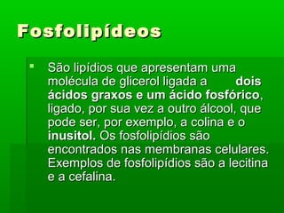 Fosfolipídeos
    São lipídios que apresentam uma
     molécula de glicerol ligada a      dois
     ácidos graxos e um ácido fosfórico,
     ligado, por sua vez a outro álcool, que
     pode ser, por exemplo, a colina e o
     inusitol. Os fosfolipídios são
     encontrados nas membranas celulares.
     Exemplos de fosfolipídios são a lecitina
     e a cefalina.
 
