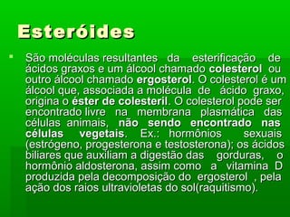 Esteróides
   São moléculas resultantes da esterificação de
    ácidos graxos e um álcool chamado colesterol ou
    outro álcool chamado ergosterol. O colesterol é um
    álcool que, associada a molécula de ácido graxo,
    origina o éster de colesteril. O colesterol pode ser
    encontrado livre na membrana plasmática das
    células animais, não sendo encontrado nas
    células vegetais. Ex.: hormônios             sexuais
    (estrógeno, progesterona e testosterona); os ácidos
    biliares que auxiliam a digestão das gorduras, o
    hormônio aldosterona, assim como a vitamina D
    produzida pela decomposição do ergosterol , pela
    ação dos raios ultravioletas do sol(raquitismo).
 