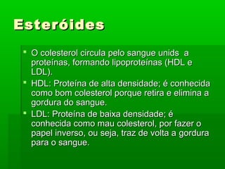 Esteróides
  O colesterol circula pelo sangue unids a
   proteínas, formando lipoproteínas (HDL e
   LDL).
  HDL: Proteína de alta densidade; é conhecida
   como bom colesterol porque retira e elimina a
   gordura do sangue.
  LDL: Proteína de baixa densidade; é
   conhecida como mau colesterol, por fazer o
   papel inverso, ou seja, traz de volta a gordura
   para o sangue.
 