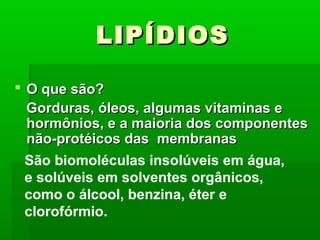 LIPÍDIOS

 O que são?
  Gorduras, óleos, algumas vitaminas e
  hormônios, e a maioria dos componentes
  não-protéicos das membranas
  São biomoléculas insolúveis em água,
  e solúveis em solventes orgânicos,
  como o álcool, benzina, éter e
  clorofórmio.
 