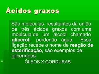 Ácidos graxos

     São moléculas resultantes da união
     de três ácidos graxos com uma
     molécula de um álcool chamado
     glicerol, perdendo água. Essa
     ligação recebe o nome de reação de
     esterificação, são exemplos de
     glicerídeos.
         ÓLEOS X GORDURAS
 