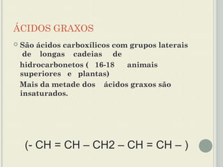 ÁCIDOS GRAXOS
   São ácidos carboxílicos com grupos laterais
     de longas cadeias de
    hidrocarbonetos ( 16-18    animais
    superiores e plantas)
    Mais da metade dos ácidos graxos são
    insaturados.




     (- CH = CH – CH2 – CH = CH – )
 