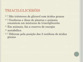 TRIACILGLICERÓIS
 ! São triésteres de glicerol com ácidos graxos
 ! Gorduras e óleos de plantas e animais
  consistem em misturas de triacilgliceróis
 Em animais, faz a reserva de energia
 metabólica
 ! Diferem pela posição dos 3 resíduos de ácidos
  graxos
 