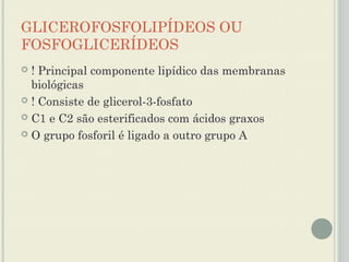 GLICEROFOSFOLIPÍDEOS OU
FOSFOGLICERÍDEOS
 ! Principal componente lipídico das membranas
  biológicas
 ! Consiste de glicerol-3-fosfato

 C1 e C2 são esterificados com ácidos graxos

 O grupo fosforil é ligado a outro grupo A
 