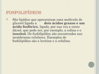 FOSFOLIPÍDEOS
   São lipídios que apresentam uma molécula de
    glicerol ligada a      dois ácidos graxos e um
    ácido fosfórico, ligado, por sua vez a outro
    álcool, que pode ser, por exemplo, a colina e o
    inusitol. Os fosfolipídios são encontrados nas
    membranas celulares. Exemplos de
    fosfolipídios são a lecitina e a cefalina.
 