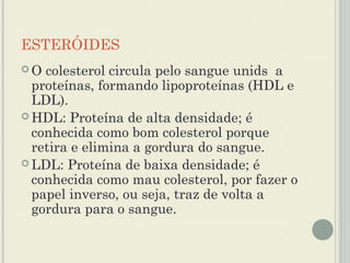 ESTERÓIDES
O  colesterol circula pelo sangue unids a
  proteínas, formando lipoproteínas (HDL e
  LDL).
 HDL: Proteína de alta densidade; é
  conhecida como bom colesterol porque
  retira e elimina a gordura do sangue.
 LDL: Proteína de baixa densidade; é
  conhecida como mau colesterol, por fazer o
  papel inverso, ou seja, traz de volta a
  gordura para o sangue.
 