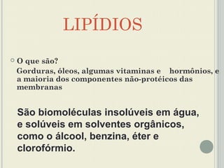 LIPÍDIOS
   O que são?
    Gorduras, óleos, algumas vitaminas e hormônios, e
    a maioria dos componentes não-protéicos das
    membranas


    São biomoléculas insolúveis em água,
    e solúveis em solventes orgânicos,
    como o álcool, benzina, éter e
    clorofórmio.
 