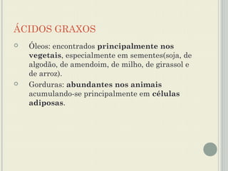 ÁCIDOS GRAXOS
   Óleos: encontrados principalmente nos
    vegetais, especialmente em sementes(soja, de
    algodão, de amendoim, de milho, de girassol e
    de arroz).
   Gorduras: abundantes nos animais
    acumulando-se principalmente em células
    adiposas.
 