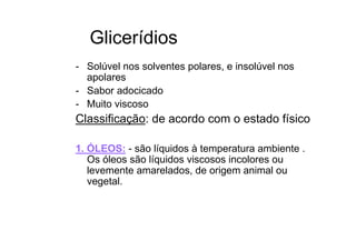 Glicerídios
- Solúvel nos solventes polares, e insolúvel nos
apolares
- Sabor adocicado
- Muito viscoso
Classificação: de acordo com o estado físico
1. ÓLEOS: - são líquidos à temperatura ambiente .
Os óleos são líquidos viscosos incolores ou
levemente amarelados, de origem animal ou
vegetal.
 