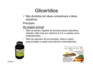 Glicerídios
São divididos em óleos comestíveis e óleos
secativos.
Principais:
De origem animal:
- Óleo de peixes: fígados de diversos peixes (bacalhau,
tubarão). São ricos em vitamina A e D, e usados como
medicamentos;
- Óleo de capivara: de cor amarela, cheiro e sabor
pronunciados e usado como tônico e reconstituinte;
Lipídios
 