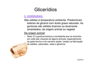 Glicerídios
2. GORDURAS:
São sólidas à temperatura ambiente. Predominam
ésteres de glicerol com ácido graxo saturado. As
gorduras são sólidos brancos ou levemente
amarelados, de origem animal ou vegetal.
De origem animal:
- Sebo: É a gordura branca e consistente que se encontra
em volta das vísceras de alguns animais, especialmente
do gado bovino e do carneiro adulto. Usado na fabricação
de sabões, sabonetes, velas e glicerina;
Lipídios
 