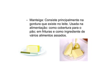 - Manteiga: Consiste principalmente na
gordura que existe no leite. Usada na
alimentação: como cobertura para o
pão; em frituras e como ingrediente de
vários alimentos assados.
 
