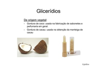 Glicerídios
De origem vegetal:
- Gordura de coco: usada na fabricação de sabonetes e
perfumaria em geral.
- Gordura de cacau: usada na obtenção da manteiga de
cacau
Lipídios
 