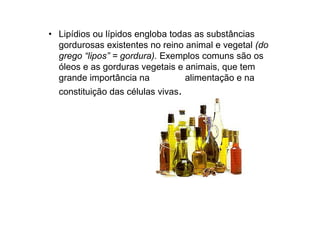 • Lipídios ou lípidos engloba todas as substâncias
gordurosas existentes no reino animal e vegetal (do
grego “lipos” = gordura). Exemplos comuns são os
óleos e as gorduras vegetais e animais, que tem
grande importância na alimentação e na
constituição das células vivas.
 