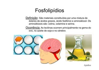 Fosfolipídios
Definição: São materiais constituídos por uma mistura de
ésteres de ácidos graxos, ácido fosfórico e aminoálcool. Os
aminoálcoois são: colina, colamina e serina.
Ocorrência: As lecitinas ocorrem principalmente na gema do
ovo, no azeite de soja e no cérebro
Lipídios
 