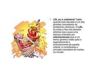• LDL ou o colesterol “ruim,
quando esta elevado é um dos
grandes causadores de
problemas cardíacos. O LDL
se oxida e fixa nas paredes
arteriais isso causa uma
doença chamada por
arteriosclerose que é um
termo genérico dado para o
espessamento e
endurecimento da parede
arterial, é considerada a
principal causadora de mortes
no mundo.
 