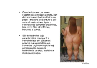 • Caracterizam-se por serem
substâncias untuosas ao tato, por
deixarem mancha translúcida no
papel (“mancha de gordura”), por
serem insolúveis em água e
solúveis nos solventes orgânicos,
tais como éter, clorofórmio,
benzeno e outros.
• São substâncias cuja
característica principal é a
insolubilidade em solventes
polares e a solubilidade em
solventes orgânicos (apolares),
apresentando natureza
hidrofóbica, ou seja, aversão à
molécula de água.
Lipídios
 