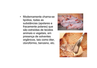• Modernamente chama-se
lipídios, todas as
substâncias (apolares e
fracamente polares) que
são extraídas de tecidos
animais e vegetais, em
presença de solventes
orgânicos, tais como éter,
clorofórmio, benzeno, etc.
 