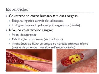 Esteróides
 Colesterol: no corpo humano tem duas origens:
 Exógena: ingerido através dos alimentos;
 Endógena: fabricado pelo próprio organismo (Fígado);
 Nível de colesterol no sangue;
 Placas de ateroma;
 Calcificação do ateroma (aterosclerose)
 Insuficiência do fluxo de sangue no coração provoca infarto
(morte de parte do músculo cardíaco, miocárdio)
 