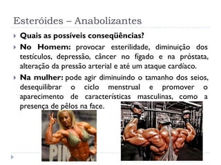 Esteróides – Anabolizantes
 Quais as possíveis conseqüências?
 No Homem: provocar esterilidade, diminuição dos
testículos, depressão, câncer no fígado e na próstata,
alteração da pressão arterial e até um ataque cardíaco.
 Na mulher: pode agir diminuindo o tamanho dos seios,
desequilibrar o ciclo menstrual e promover o
aparecimento de características masculinas, como a
presença de pêlos na face.
 