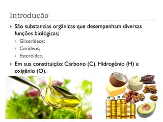 Introdução
 São substancias orgânicas que desempenham diversas
funções biológicas;
 Glicerídeos;
 Cerídeos;
 Esteróides;
 Em sua constituição: Carbono (C), Hidrogênio (H) e
oxigênio (O).
 