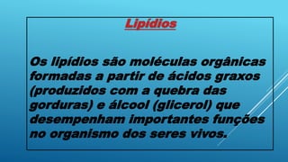 Lipídios
Os lipídios são moléculas orgânicas
formadas a partir de ácidos graxos
(produzidos com a quebra das
gorduras) e álcool (glicerol) que
desempenham importantes funções
no organismo dos seres vivos.
 