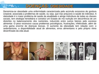 DOENÇAS:DOENÇAS: OBESIDADEOBESIDADE
Denomina-se obesidade uma enfermidade caracterizada pelo acúmulo excessivo de gordura
corporal, associada a problemas de saúde, ou seja, que traz prejuízos à saúde do indivíduo. A
obesidade é o maior problema de saúde da atualidade e atinge indivíduos de todas as classes
sociais, tem etiologia hereditária e constitui um Estado de má nutrição em decorrência de um
distúrbio no balanceamento dos nutrientes, induzindo entre outros fatores pelo excesso
alimentar. O peso excessivo causa problemas psicológicos, frustrações, infelicidade, além de
uma gama enorme de doenças lesivas. O aumento da obesidade tem relação com: o
sedentarismo, a disponibilidade atual de alimentos, erros alimentares e pelo próprio ritmo
desenfreado da vida atual.
 