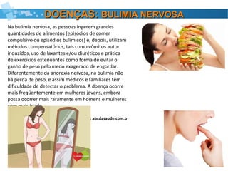 DOENÇAS:DOENÇAS: BULIMIA NERVOSABULIMIA NERVOSA
Na bulimia nervosa, as pessoas ingerem grandes
quantidades de alimentos (episódios de comer
compulsivo ou episódios bulímicos) e, depois, utilizam
métodos compensatórios, tais como vômitos auto-
induzidos, uso de laxantes e/ou diuréticos e prática
de exercícios extenuantes como forma de evitar o
ganho de peso pelo medo exagerado de engordar.
Diferentemente da anorexia nervosa, na bulimia não
há perda de peso, e assim médicos e familiares têm
dificuldade de detectar o problema. A doença ocorre
mais freqüentemente em mulheres jovens, embora
possa ocorrer mais raramente em homens e mulheres
com mais idade.
FONTE: abcdasaude.com.b
 
