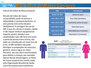 IMC: Índice de Massa CorpóreaIMC: Índice de Massa Corpórea
Cálculo do Índice de Massa Corporal
Através do índice de massa
corporal(IMC), pode-se estimar a
adiposidade e conseqüentemente, se
uma pessoa está acima do peso
ideal(obesa). A vantagem do uso do
IMC é que seu cálculo é simples, rápido
e não requer nenhum equipamento
especial, porém, devido a sua
simplicidade e por não levar em conta
o porte da pessoa entre outros, não
pode ser considerado um meio livre de
erros. O IMC também não pode
distingüir as proporções de músculos,
gordura, ossos e água no corpo.
Portanto, seu uso não é recomendado
para atletas e crianças, por exemplo.
Apesar dessas desvantagens, o índice
de massa corporal vem sendo usado
pela Organização Mundial de Saúde
como ferramenta para estatísticas
 