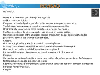REVISÃOREVISÃO
OS LIPÍDIOS
Ué! Que turma é essa que tá chegando aí gente!
Ah! É a turma dos lipídios.
Chegou a turma dos lipídios que são conhecidos como simples e compostos.
Também tem os esteroides e também vão surgir como carotenoides
Orgânicos, são importantes, como isolantes, reservas ou hormonais.
Insolúveis em água, de vários tipos são, nos animais e vegetais estão.
Os simples originados entre um álcool e ácidos graxos, tem óleos e gorduras chamados
glicerídeos, as ceras são chamadas de cerídeos.
Chegou...
O álcool nos glicerídeos tem 3 carbonos é chamado glicerol.
Manteiga, ovo e banha têm gordura animal, semente que tem óleo vegetal.
O álcool já nos cerídeos cadeia longa não é mais o glicerol.
Impermeabilizante, estão nos vegetais também na proteção dos animais.
Chegou...
Compostos ou conjugados ácido e álcool num radical vão se ligar que pode ser fosfato, como
fosfolipídio, que compõe a membrana celular.
E tem outro composto esfingomielina vai se chamar com ácido fosfórico também o nitrogênio
no tecido nervoso vai estar.
Chegou...
 