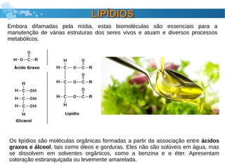 LIPÍDIOSLIPÍDIOS
Embora difamadas pela mídia, estas biomoléculas são essenciais para a
manutenção de várias estruturas dos seres vivos e atuam e diversos processos
metabólicos.
Os lipídios são moléculas orgânicas formadas a partir da associação entre ácidos
graxos e álcool, tais como óleos e gorduras. Eles não são solúveis em água, mas
se dissolvem em solventes orgânicos, como a benzina e o éter. Apresentam
coloração esbranquiçada ou levemente amarelada.
 