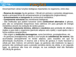FUNÇÕESFUNÇÕES
Desempenham várias funções biológicas importantes no organismo, entre elas:
- Reserva de energia (1g de gordura = 9Kcal) em animais e sementes oleaginosas,
sendo a principal forma de armazenamento os triacilgliceróis (triglicerídeos);
- Armazenamento e transporte de combustível metabólico;
- Componente estrutural das membranas biológicas;
- São moléculas que podem funcionar como combustível alternativo à glicose,
pois são os compostos bioquímicos mais calóricos em para geração de energia
metabólica através da oxidação de ácidos graxos;
- Oferecem isolamento térmico, elétrico e mecânico para proteção de células e
órgãos e para todo o organismo (panículo adiposo sob a pele), o qual ajuda a dar a
forma estética característica;
- Dão origem a moléculas mensageiras, como hormônios, prostaglandinas, etc.
- As gorduras (triacilgliceróis), devido à sua função de substâncias de reserva, são
acumuladas principalmente no tecido adiposo, para ocasiões em que há
alimentação insuficiente. A reserva sob a forma de gordura é muito favorável a
célula por dois motivos: em primeiro lugar, as gorduras são insolúveis na água e
portanto não contribuem para a pressão osmótica dentro da célula, e em segundo
lugar, as gorduras são ricas em energia; na sua oxidação total são liberados
38,13kJ/g de gordura.
 