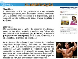 CLASSIFICAÇÃOCLASSIFICAÇÃO
Glicerídeos
Podem ter de 1 a 3 ácidos graxos unidos a uma molécula
de glicerol (um álcool, com 3 carbonos unidos a hidroxilas-
OH). O exemplo mais conhecido é o triglicerídeo, que é
composto por três moléculas de ácidos graxos. Ex: óleos e
gorduras.
Esteroides
São compostos por 4 anéis de carbonos interligados,
unidos a hidroxilas, oxigênio e cadeias carbônicas. Os
hormônios sexuais masculinos (testosterona) e femininos
(progesterona e estrogênio), entre outros hormônios, e o
colesterol são exemplos de esteroides.
As moléculas de colesterol associam-se às proteínas
sanguíneas (apoproteínas), formando as lipoproteínas
HDL ou LDL, que são responsáveis pelo transporte dos
esteroides. As LDL carregam o colesterol, que se for
consumido em excesso se acumula no sangue, já as HDL
retiram o excesso de colesterol do sangue e levam até o
fígado, onde será metabolizado. Por fazer esse papel de
"limpeza" as HDL são chamadas de bom colesterol.
 