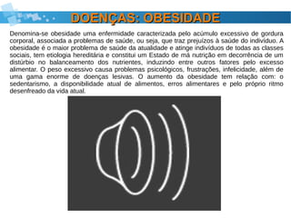 DOENÇAS: OBESIDADEDOENÇAS: OBESIDADE
Denomina-se obesidade uma enfermidade caracterizada pelo acúmulo excessivo de gordura
corporal, associada a problemas de saúde, ou seja, que traz prejuízos à saúde do indivíduo. A
obesidade é o maior problema de saúde da atualidade e atinge indivíduos de todas as classes
sociais, tem etiologia hereditária e constitui um Estado de má nutrição em decorrência de um
distúrbio no balanceamento dos nutrientes, induzindo entre outros fatores pelo excesso
alimentar. O peso excessivo causa problemas psicológicos, frustrações, infelicidade, além de
uma gama enorme de doenças lesivas. O aumento da obesidade tem relação com: o
sedentarismo, a disponibilidade atual de alimentos, erros alimentares e pelo próprio ritmo
desenfreado da vida atual.
 