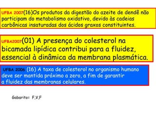UFBA 2007(16)Os produtos da digestão do azeite de dendê não
participam do metabolismo oxidativo, devido às cadeias
carbônicas insaturadas dos ácidos graxos constituintes.


      (01) A presença do colesterol na
UFBA2007

bicamada lipídica contribui para a fluidez,
essencial à dinâmica da membrana plasmática.
UFBA 2006  (16) A taxa de colesterol no organismo humano
deve ser mantida próximo a zero, a fim de garantir
a fluidez das membranas celulares.

    Gabarito= F,V,F
 