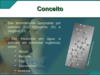 ConceitoConceito
São biomoléculas compostas por
carbono (C), hidrogênio (H) e
oxigênio (O).
São insolúveis em água, e
solúveis em solventes orgânicos,
como:
 Álcool,
 Benzina,
 Éter,
 Clorofórmio,
 Acetona.
Fonte:http://www.jornallivre.com
 