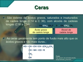 CerasCeras
São ésteres de ácidos graxos, saturados e insaturados
de cadeia longa (C14 a C 36), com alcoóis de cadeias
longas (C16 a C34). CH3 (CH2)n CH2 C O
O
CH2 (CH2)n CH3
Ácido graxo
de cadeia longa
Álcool de
cadeia longa
As ceras geralmente tem ponto de fusão mais alto que os
ácidos graxos e são mais duras.;
Fonte:
http://gmein.uib.es/moleculas/lip
idosjmol/index_jmol.html
 