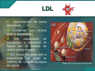 LDLLDL
Fonte: http://oqueeh.com.br/colesterol-ldl
Lipoproteínas de baixa
densidade;
Composta por ácidos
graxos saturados ;
Tem capacidade de
transportar o colesterol do
fígado até as células de
vários outros tecidos;
Em níveis elevados tem a
propriedade de lesar as
artérias do coração e vasos
em geral.
 