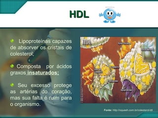 HDLHDL
Fonte: http://oqueeh.com.br/colesterol-ldl
Lipoproteínas capazes
de absorver os cristais de
colesterol;
Composta por ácidos
graxos insaturados;
Seu excesso protege
as artérias do coração,
mas sua falta é ruim para
o organismo.
 