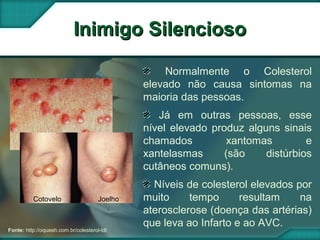 Inimigo SilenciosoInimigo Silencioso
Fonte: http://oqueeh.com.br/colesterol-ldl
Normalmente o Colesterol
elevado não causa sintomas na
maioria das pessoas.
Já em outras pessoas, esse
nível elevado produz alguns sinais
chamados xantomas e
xantelasmas (são distúrbios
cutâneos comuns).
Níveis de colesterol elevados por
muito tempo resultam na
aterosclerose (doença das artérias)
que leva ao Infarto e ao AVC.
Cotovelo Joelho
 