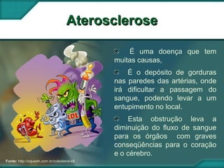 AteroscleroseAterosclerose
Fonte: http://oqueeh.com.br/colesterol-ldl
É uma doença que tem
muitas causas,
É o depósito de gorduras
nas paredes das artérias, onde
irá dificultar a passagem do
sangue, podendo levar a um
entupimento no local.
Esta obstrução leva a
diminuição do fluxo de sangue
para os órgãos com graves
conseqüências para o coração
e o cérebro.
 